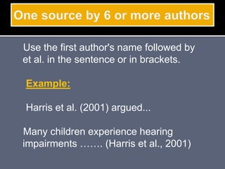 Use the first author's name followed by
et al. in the sentence or in brackets.
Example:
Harris et al. (2001) argued...
Many children experience hearing
impairments ……. (Harris et al., 2001)
 