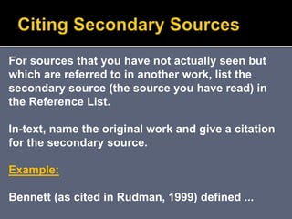 For sources that you have not actually seen but
which are referred to in another work, list the
secondary source (the source you have read) in
the Reference List.
In-text, name the original work and give a citation
for the secondary source.
Example:
Bennett (as cited in Rudman, 1999) defined ...
 