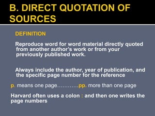 DEFINITION
Reproduce word for word material directly quoted
from another author’s work or from your
previously published work.
Always include the author, year of publication, and
the specific page number for the reference
p. means one page…………pp. more than one page
Harvard often uses a colon : and then one writes the
page numbers
 