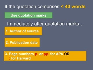 If the quotation comprises < 40 words
Immediately after quotation marks…
Use quotation marks
1. Author of source
2. Publication date
3. Page numbers p. or pp. for APA OR
: for Harvard
 