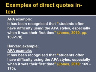 APA example:
It has been recognised that “students often
have difficulty using the APA styles, especially
when it was their first time” (Jones, 2010, pp.
169-170).
Harvard example:
APA example:
It has been recognised that “students often
have difficulty using the APA styles, especially
when it was their first time” (Jones, 2010: 169 -
170).
 