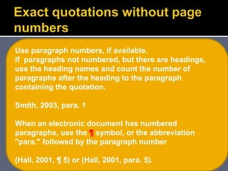 Use paragraph numbers, if available.
If paragraphs not numbered, but there are headings,
use the heading names and count the number of
paragraphs after the heading to the paragraph
containing the quotation.
Smith, 2003, para. 1
When an electronic document has numbered
paragraphs, use the ¶ symbol, or the abbreviation
"para." followed by the paragraph number
(Hall, 2001, ¶ 5) or (Hall, 2001, para. 5).
 