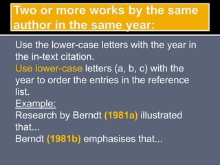 Use the lower-case letters with the year in
the in-text citation.
Use lower-case letters (a, b, c) with the
year to order the entries in the reference
list.
Example:
Research by Berndt (1981a) illustrated
that...
Berndt (1981b) emphasises that...
 