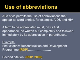 .
APA style permits the use of abbreviations that
appear as word entries, for example, AIDS and HIV.
A term to be abbreviated must, on its first
appearance, be written out completely and followed
immediately by its abbreviation in parentheses.
Example:
First citation: Reconstruction and Development
Programme (RDP)………………….
Second citation: (RDP, 2000)
 