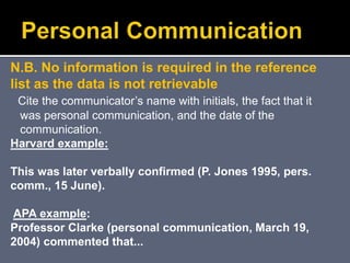 N.B. No information is required in the reference
list as the data is not retrievable
Cite the communicator’s name with initials, the fact that it
was personal communication, and the date of the
communication.
Harvard example:
This was later verbally confirmed (P. Jones 1995, pers.
comm., 15 June).
APA example:
Professor Clarke (personal communication, March 19,
2004) commented that...
 