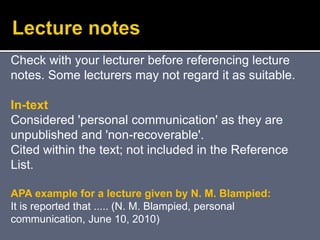 Check with your lecturer before referencing lecture
notes. Some lecturers may not regard it as suitable.
In-text
Considered 'personal communication' as they are
unpublished and 'non-recoverable'.
Cited within the text; not included in the Reference
List.
APA example for a lecture given by N. M. Blampied:
It is reported that ..... (N. M. Blampied, personal
communication, June 10, 2010)
 