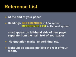  At the end of your paper.
 Headings REFERENCES in APA system
REFERENCE LIST in Harvard system
must appear on left-hand side of new page,
separate from the main text of your paper
 No quotation marks, underlining, etc.
 It should be spaced just like the rest of your
report.
 