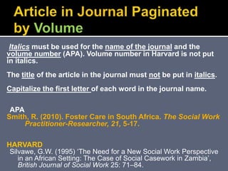 Italics must be used for the name of the journal and the
volume number (APA). Volume number in Harvard is not put
in italics.
The title of the article in the journal must not be put in italics.
Capitalize the first letter of each word in the journal name.
APA
Smith, R. (2010). Foster Care in South Africa. The Social Work
Practitioner-Researcher, 21, 5-17.
HARVARD
Silvawe, G.W. (1995) ‘The Need for a New Social Work Perspective
in an African Setting: The Case of Social Casework in Zambia’,
British Journal of Social Work 25: 71–84.
 
