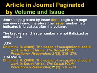 Journals paginated by issue don’t begin with page
one every issue; therefore, the issue number gets
indicated in brackets after the volume.
The brackets and issue number are not italicized or
underlined.
APA
Dhlamini, R. (2009). The scope of occupational social
work in South Africa. The Social Work
Practitioner-Researcher, 21(3), 236 -270.
HARVARD
Dhlamini, R. (2009). The scope of occupational social
work in South Africa. The Social Work
Practitioner-Researcher, 21(3): 236 -270
 