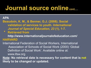 
APA
Beaudoin, K. M., & Benner, G.J. (2008). Social
validation of services to youth. International
Journal of Special Education, 23 (1), 1-7.
Retrieved from
http://www.internationaljournalofeducation.com/
HARVARD
International Federation of Social Workers, International
Association of Schools of Social Work (2000) ‘Global
Definition of Social Work’. Available online at:
www.ifsw.org
Note: No retrieval date is necessary for content that is not
likely to be changed or updated.
 
