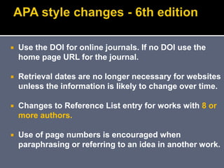  Use the DOI for online journals. If no DOI use the
home page URL for the journal.
 Retrieval dates are no longer necessary for websites
unless the information is likely to change over time.
 Changes to Reference List entry for works with 8 or
more authors.
 Use of page numbers is encouraged when
paraphrasing or referring to an idea in another work.
 
