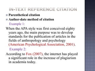  Parenthetical

citation
 Author-date method of citation
Example 1:

When the APA style was first conceived eighty
years ago, the main purpose was to develop
standards for the publication of articles in the
fields of anthropology and psychology
(American Psychological Association, 2001).
Example 2:
According to Fox (2007), the internet has played
a significant role in the increase of plagiarism
in academia today.

 