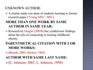 

A similar study was done of students learning to format
research paper (“Using APA,” 2001).

MORE THAN ONE WORK BY SAME
AUTHOR IN SAME YEAR:


Research by Durgin (2003b) has yielded new findings
about the role of counseling in treating childhood
obesity.

PARENTHETICAL CITATION WITH 2 OR
MORE WORKS:


(Berndt, 2002; Harlow, 1983)

AUTHOR WITH SAME LAST NAME:
 (E. Johnson, 2001; L. Johnson, 1998)

 