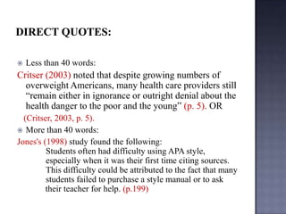 

Less than 40 words:

Critser (2003) noted that despite growing numbers of
overweight Americans, many health care providers still
“remain either in ignorance or outright denial about the
health danger to the poor and the young” (p. 5). OR
(Critser, 2003, p. 5).
 More than 40 words:
Jones's (1998) study found the following:
Students often had difficulty using APA style,
especially when it was their first time citing sources.
This difficulty could be attributed to the fact that many
students failed to purchase a style manual or to ask
their teacher for help. (p.199)

 