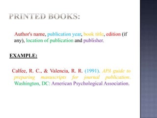 Author's name, publication year, book title, edition (if
any), location of publication and publisher.
EXAMPLE:
Calfee, R. C., & Valencia, R. R. (1991). APA guide to
preparing manuscripts for journal publication.
Washington, DC: American Psychological Association.

 