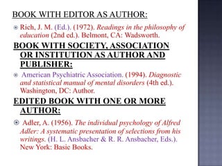 

Rich, J. M. (Ed.). (1972). Readings in the philosophy of
education (2nd ed.). Belmont, CA: Wadsworth.

BOOK WITH SOCIETY, ASSOCIATION
OR INSTITUTION AS AUTHOR AND
PUBLISHER:


American Psychiatric Association. (1994). Diagnostic
and statistical manual of mental disorders (4th ed.).
Washington, DC: Author.

EDITED BOOK WITH ONE OR MORE
AUTHOR:
 Adler, A. (1956). The individual psychology of Alfred

Adler: A systematic presentation of selections from his
writings. (H. L. Ansbacher & R. R. Ansbacher, Eds.).
New York: Basic Books.

 