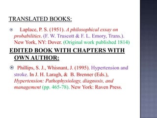 

Laplace, P. S. (1951). A philosophical essay on
probabilities. (F. W. Truscott & F. L. Emory, Trans.).
New York, NY: Dover. (Original work published 1814)

EDITED BOOK WITH CHAPTERS WITH
OWN AUTHOR:
 Phillips, S. J., Whisnant, J. (1995). Hypertension and
stroke. In J. H. Laragh, & B. Brenner (Eds.),
Hypertension: Pathophysiology, diagnosis, and
management (pp. 465-78). New York: Raven Press.

 