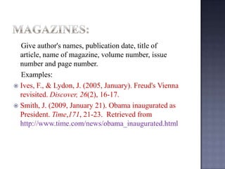 Give author's names, publication date, title of
article, name of magazine, volume number, issue
number and page number.
Examples:
 Ives, F., & Lydon, J. (2005, January). Freud's Vienna
revisited. Discover, 26(2), 16-17.
 Smith, J. (2009, January 21). Obama inaugurated as
President. Time,171, 21-23. Retrieved from
http://www.time.com/news/obama_inaugurated.html

 