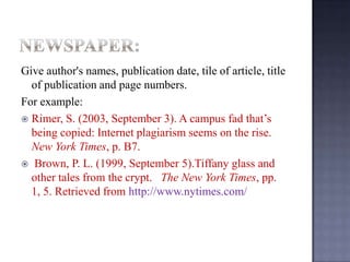 Give author's names, publication date, tile of article, title
of publication and page numbers.
For example:
 Rimer, S. (2003, September 3). A campus fad that’s
being copied: Internet plagiarism seems on the rise.
New York Times, p. B7.
 Brown, P. L. (1999, September 5).Tiffany glass and
other tales from the crypt. The New York Times, pp.
1, 5. Retrieved from http://www.nytimes.com/

 