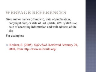 Give author names (if known), date of
publication, copyright date, or date of last update, title
of Web site, date of accessing information and web
address of the site
For examples:


Kraizer, S. (2005). Safe child. Retrieved February
29, 2008, from http://www.safechild.org/

 
