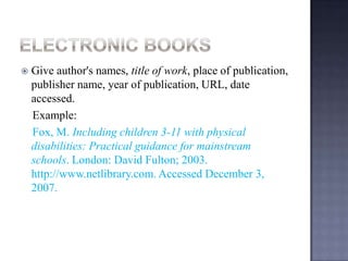 

Give author's names, title of work, place of
publication, publisher name, year of
publication, URL, date accessed.
Example:
Fox, M. Including children 3-11 with physical
disabilities: Practical guidance for mainstream
schools. London: David Fulton; 2003.
http://www.netlibrary.com. Accessed December
3, 2007.

 