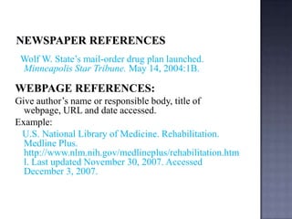 Wolf W. State’s mail-order drug plan launched.
Minneapolis Star Tribune. May 14, 2004:1B.

WEBPAGE REFERENCES:
Give author’s name or responsible body, title of
webpage, URL and date accessed.
Example:
U.S. National Library of Medicine. Rehabilitation.
Medline Plus.
http://www.nlm.nih.gov/medlineplus/rehabilitation.htm
l. Last updated November 30, 2007. Accessed
December 3, 2007.

 