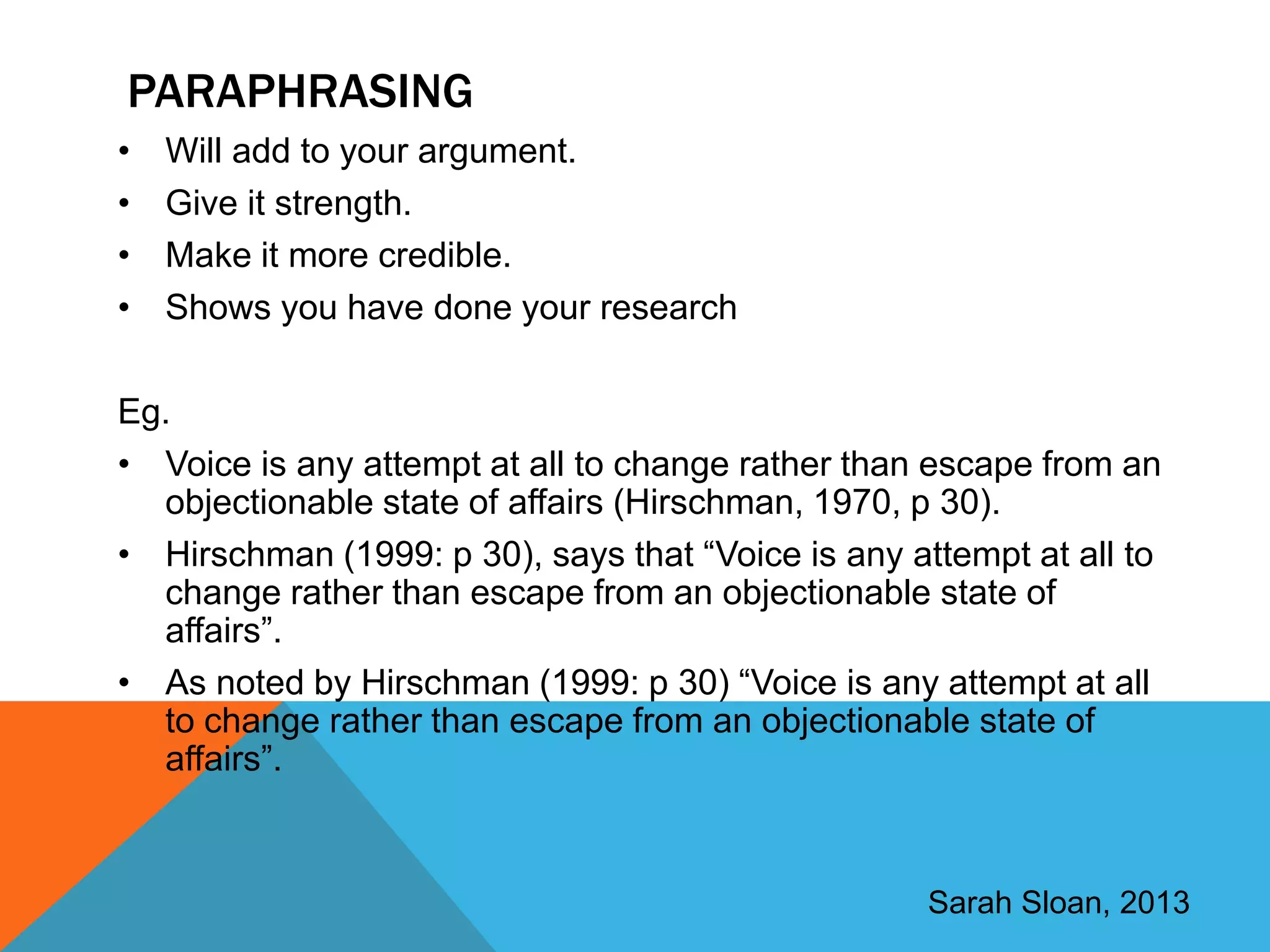 PARAPHRASING
•   Will add to your argument.
•   Give it strength.
•   Make it more credible.
•   Shows you have done your research

Eg.
• Voice is any attempt at all to change rather than escape from an
  objectionable state of affairs (Hirschman, 1970, p 30).
• Hirschman (1999: p 30), says that “Voice is any attempt at all to
  change rather than escape from an objectionable state of
  affairs”.
• As noted by Hirschman (1999: p 30) “Voice is any attempt at all
  to change rather than escape from an objectionable state of
  affairs”.



                                                    Sarah Sloan, 2013
 