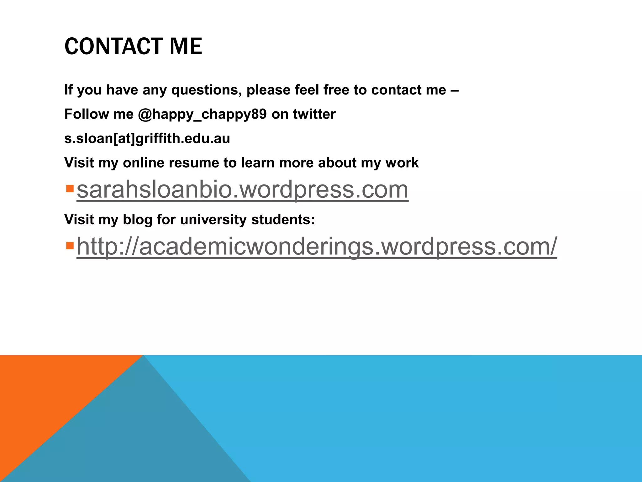 CONTACT ME
If you have any questions, please feel free to contact me –
Follow me @happy_chappy89 on twitter
s.sloan[at]griffith.edu.au
Visit my online resume to learn more about my work

sarahsloanbio.wordpress.com
Visit my blog for university students:

http://academicwonderings.wordpress.com/
 