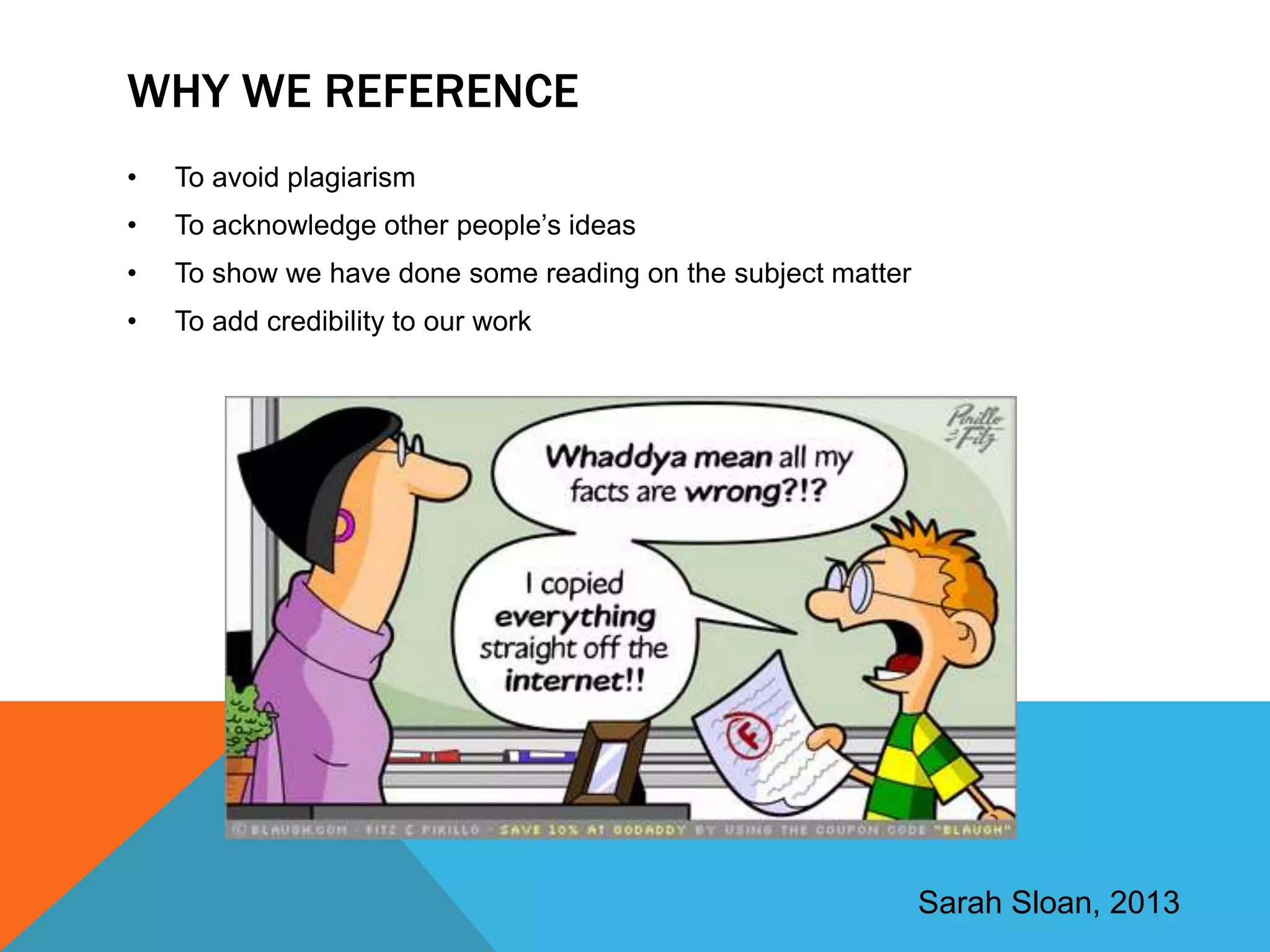 WHY WE REFERENCE
•   To avoid plagiarism
•   To acknowledge other people‟s ideas
•   To show we have done some reading on the subject matter
•   To add credibility to our work




                                                              Sarah Sloan, 2013
 