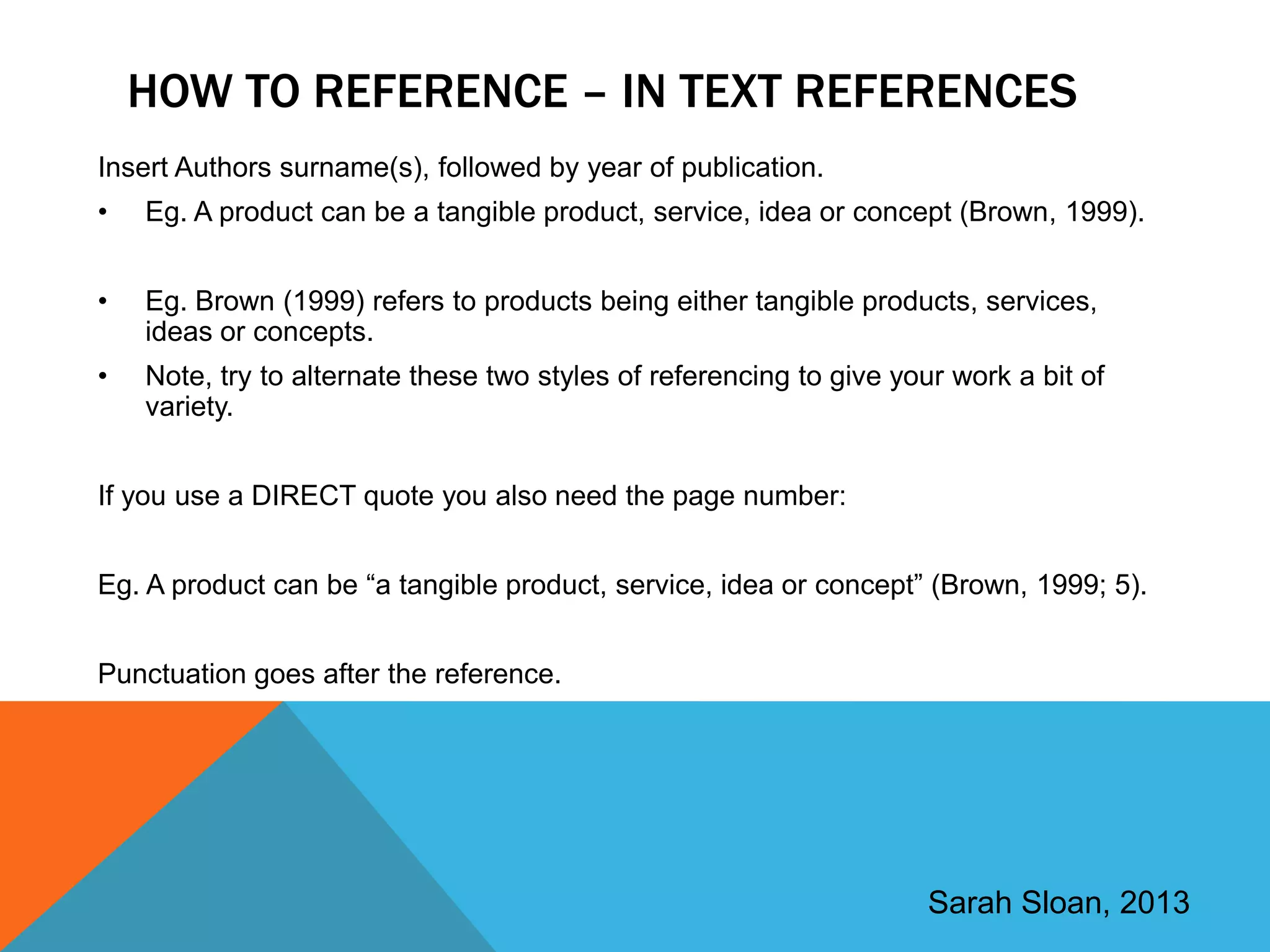 HOW TO REFERENCE – IN TEXT REFERENCES
Insert Authors surname(s), followed by year of publication.
•   Eg. A product can be a tangible product, service, idea or concept (Brown, 1999).


•   Eg. Brown (1999) refers to products being either tangible products, services,
    ideas or concepts.
•   Note, try to alternate these two styles of referencing to give your work a bit of
    variety.


If you use a DIRECT quote you also need the page number:


Eg. A product can be “a tangible product, service, idea or concept” (Brown, 1999; 5).


Punctuation goes after the reference.




                                                                      Sarah Sloan, 2013
 