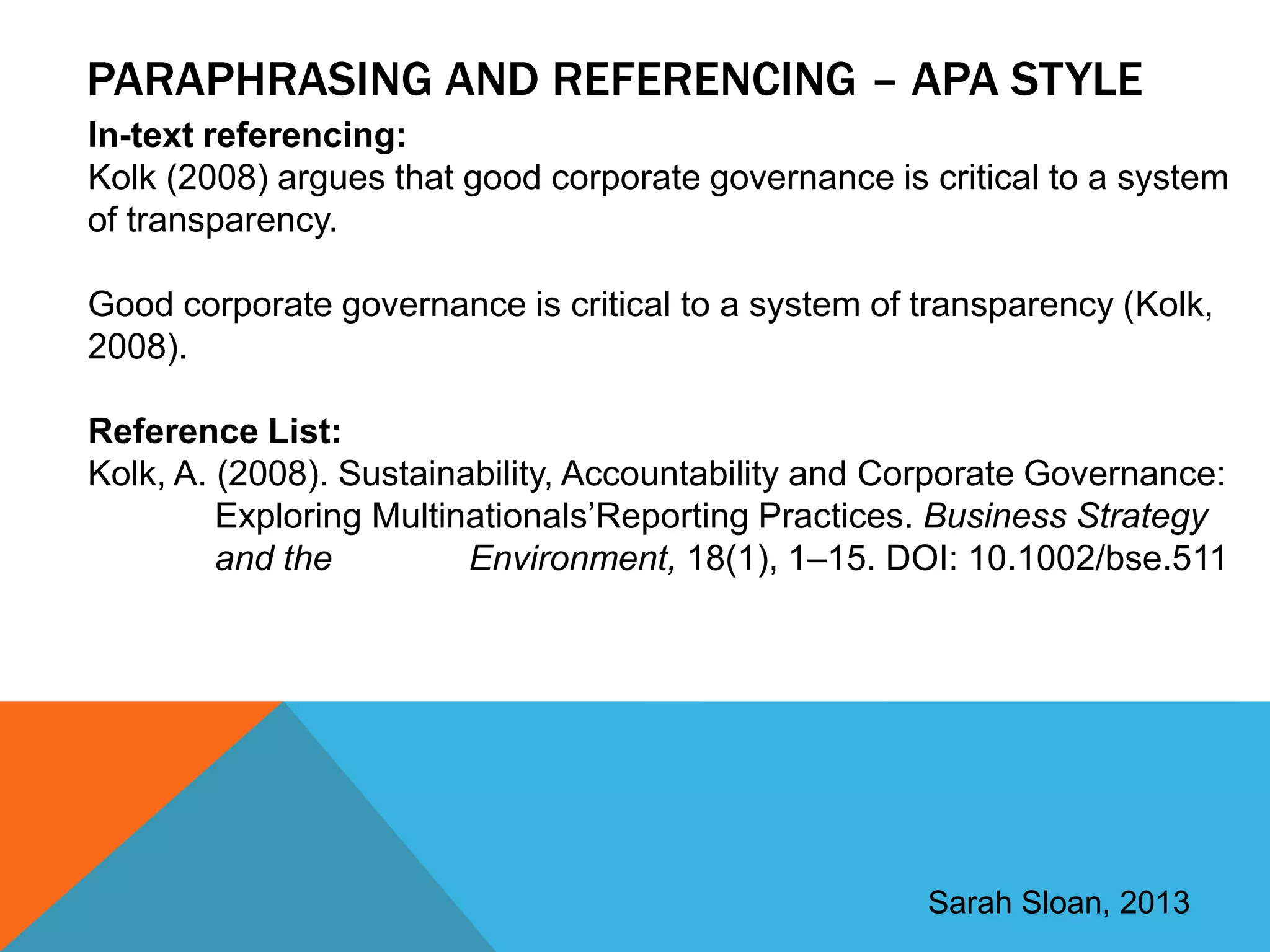PARAPHRASING AND REFERENCING – APA STYLE
In-text referencing:
Kolk (2008) argues that good corporate governance is critical to a system
of transparency.

Good corporate governance is critical to a system of transparency (Kolk,
2008).

Reference List:
Kolk, A. (2008). Sustainability, Accountability and Corporate Governance:
         Exploring Multinationals‟Reporting Practices. Business Strategy
         and the         Environment, 18(1), 1–15. DOI: 10.1002/bse.511




                                                     Sarah Sloan, 2013
 
