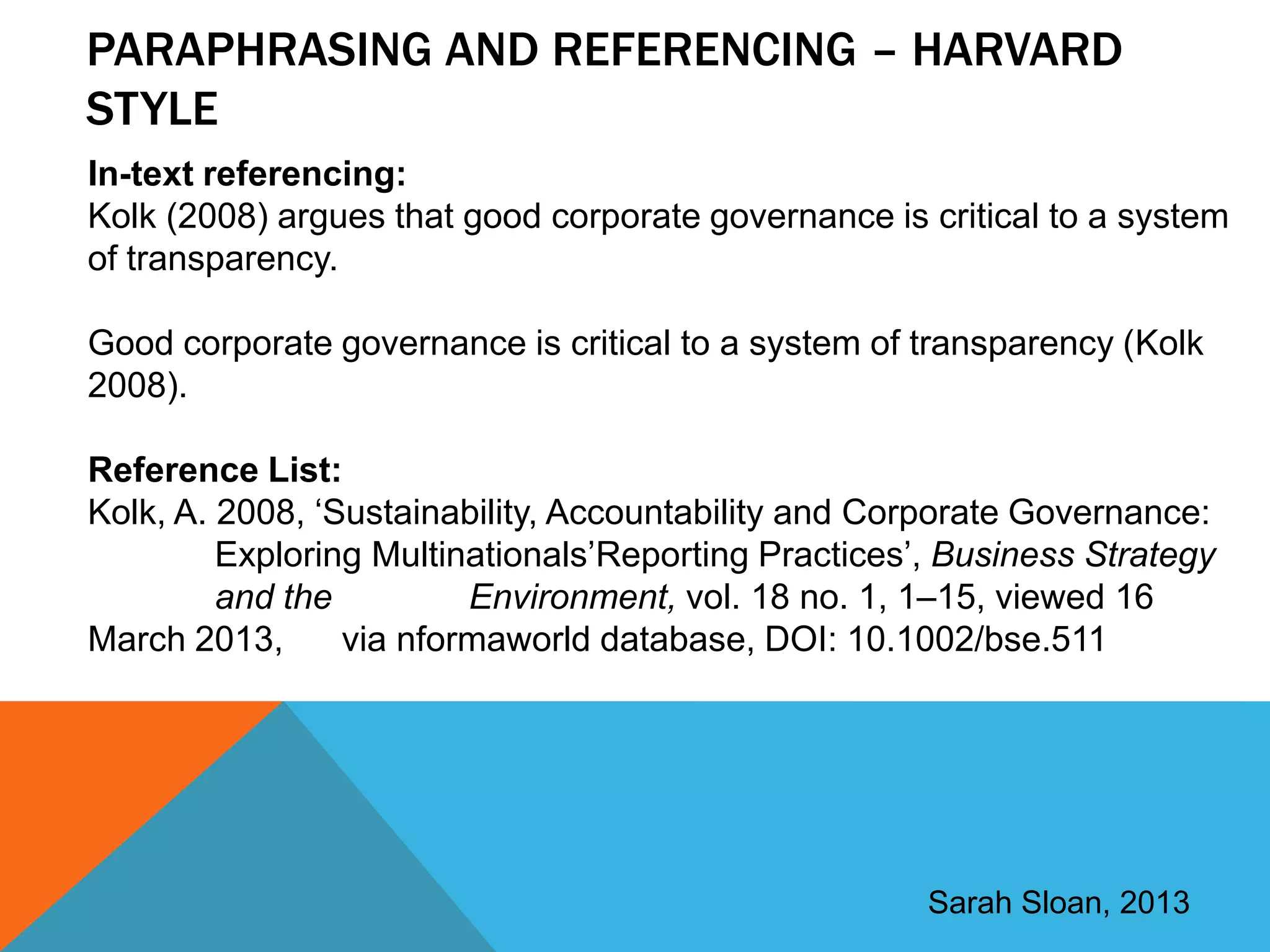 PARAPHRASING AND REFERENCING – HARVARD
STYLE
In-text referencing:
Kolk (2008) argues that good corporate governance is critical to a system
of transparency.

Good corporate governance is critical to a system of transparency (Kolk
2008).

Reference List:
Kolk, A. 2008, „Sustainability, Accountability and Corporate Governance:
         Exploring Multinationals‟Reporting Practices‟, Business Strategy
         and the         Environment, vol. 18 no. 1, 1–15, viewed 16
March 2013,      via nformaworld database, DOI: 10.1002/bse.511




                                                      Sarah Sloan, 2013
 