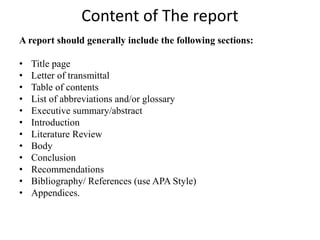 Content of The report
A report should generally include the following sections:
• Title page
• Letter of transmittal
• Table of contents
• List of abbreviations and/or glossary
• Executive summary/abstract
• Introduction
• Literature Review
• Body
• Conclusion
• Recommendations
• Bibliography/ References (use APA Style)
• Appendices.
 