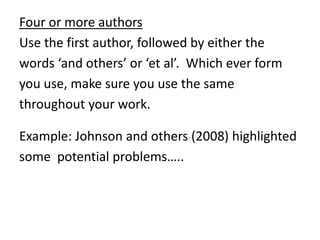 Four or more authors
Use the first author, followed by either the
words ‘and others’ or ‘et al’. Which ever form
you use, make sure you use the same
throughout your work.
Example: Johnson and others (2008) highlighted
some potential problems…..
 