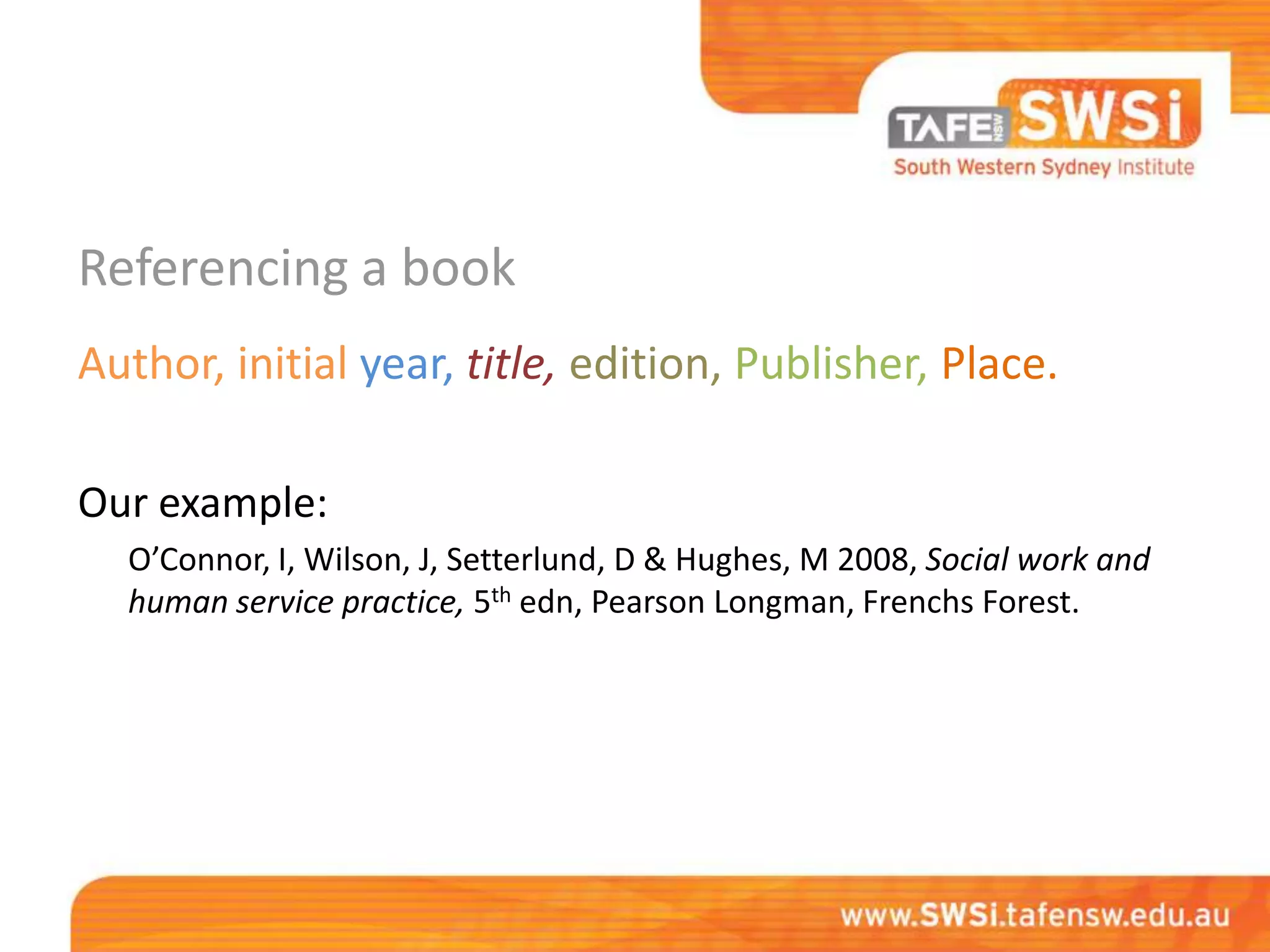 Referencing a book
Author, initial year, title, edition, Publisher, Place.

Our example:
  O’Connor, I, Wilson, J, Setterlund, D & Hughes, M 2008, Social work and
  human service practice, 5th edn, Pearson Longman, Frenchs Forest.
 
