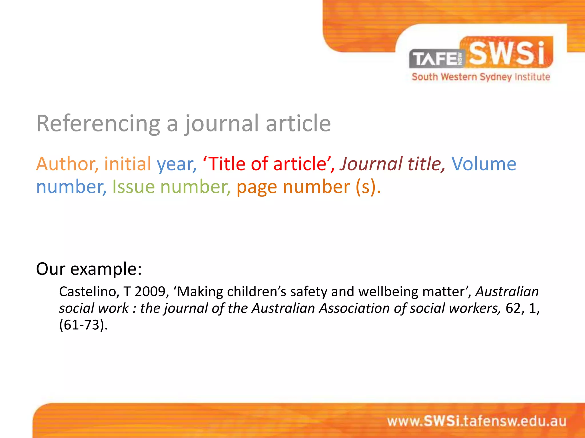 Referencing a journal article
Author, initial year, ‘Title of article’, Journal title, Volume
number, Issue number, page number (s).


Our example:
   Castelino, T 2009, ‘Making children’s safety and wellbeing matter’, Australian
   social work : the journal of the Australian Association of social workers, 62, 1,
   (61-73).
 
