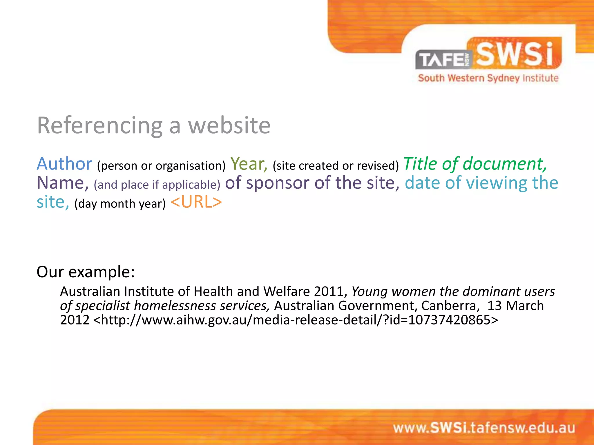 Referencing a website
Author (person or organisation) Year, (site created or revised) Title of document,
Name, (and place if applicable) of sponsor of the site, date of viewing the
site, (day month year) <URL>


Our example:
   Australian Institute of Health and Welfare 2011, Young women the dominant users
   of specialist homelessness services, Australian Government, Canberra, 13 March
   2012 <http://www.aihw.gov.au/media-release-detail/?id=10737420865>
 