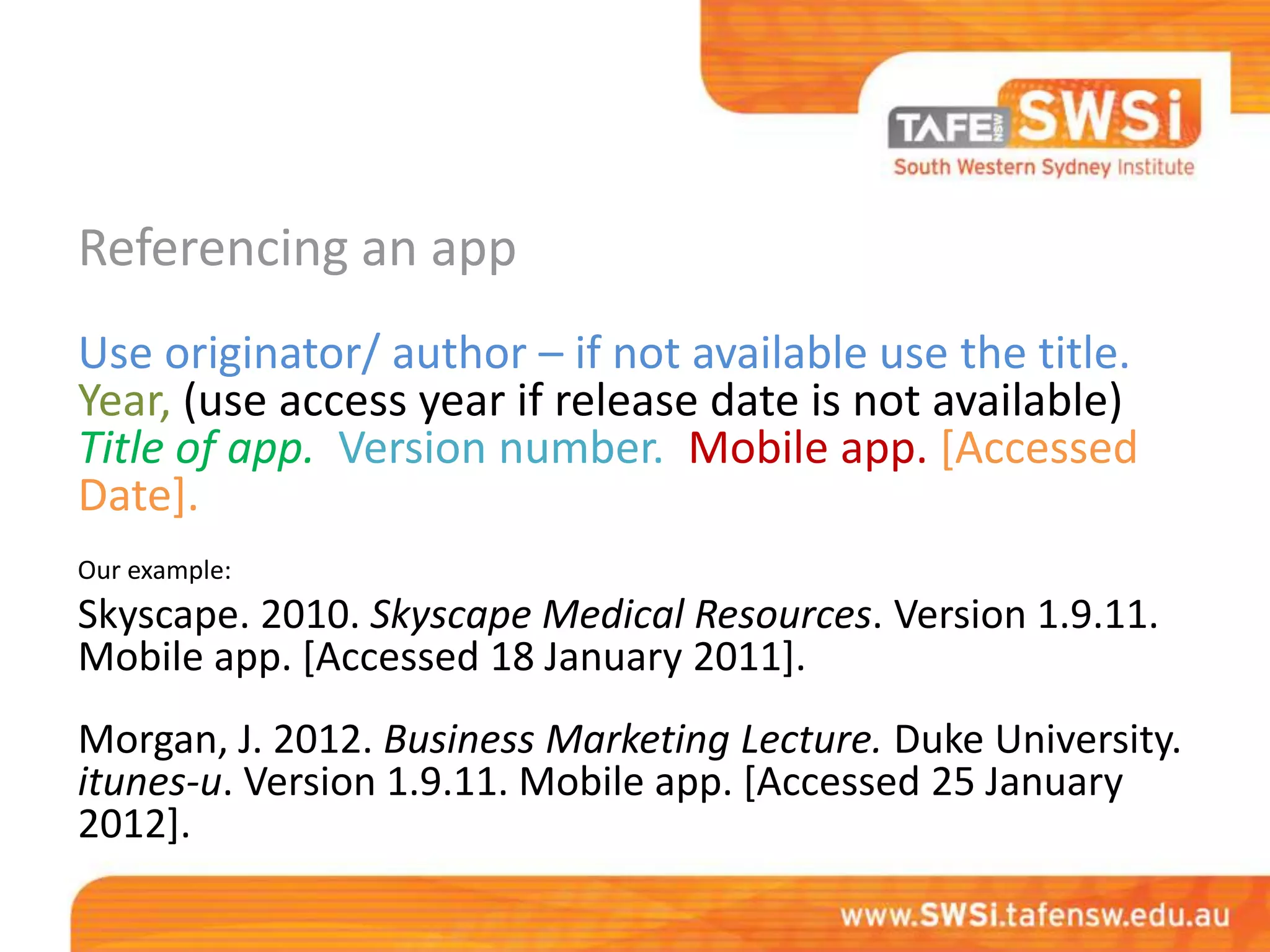 Referencing an app
Use originator/ author – if not available use the title.
Year, (use access year if release date is not available)
Title of app. Version number. Mobile app. [Accessed
Date].
Our example:
Skyscape. 2010. Skyscape Medical Resources. Version 1.9.11.
Mobile app. [Accessed 18 January 2011].
Morgan, J. 2012. Business Marketing Lecture. Duke University.
itunes-u. Version 1.9.11. Mobile app. [Accessed 25 January
2012].
 
