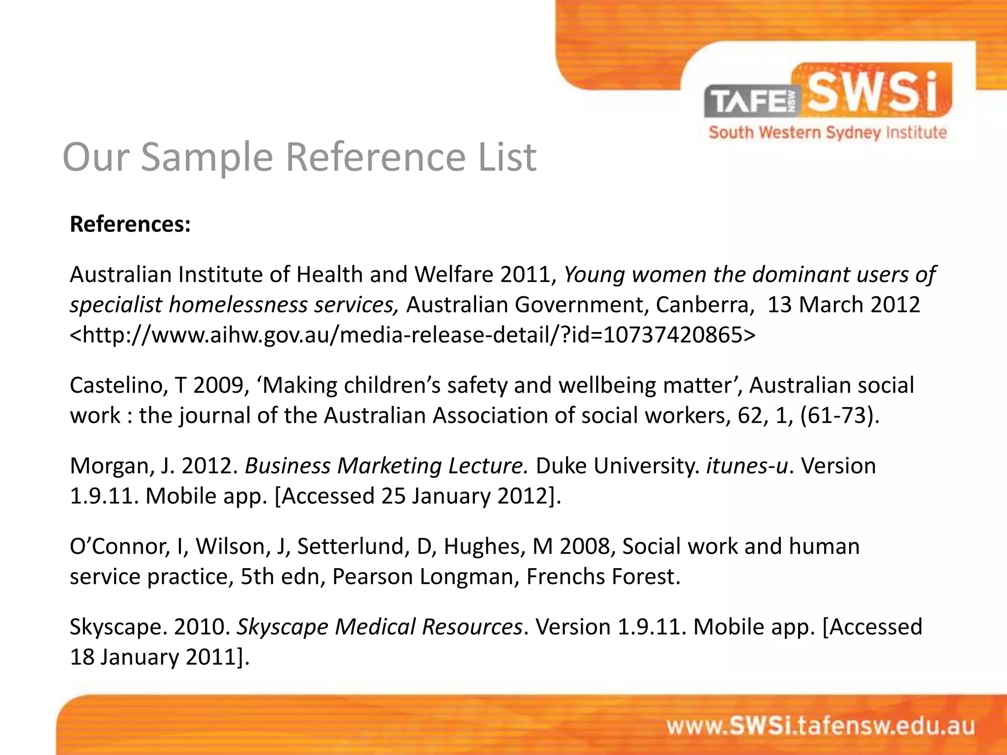 Our Sample Reference List
References:

Australian Institute of Health and Welfare 2011, Young women the dominant users of
specialist homelessness services, Australian Government, Canberra, 13 March 2012
<http://www.aihw.gov.au/media-release-detail/?id=10737420865>
Castelino, T 2009, ‘Making children’s safety and wellbeing matter’, Australian social
work : the journal of the Australian Association of social workers, 62, 1, (61-73).

Morgan, J. 2012. Business Marketing Lecture. Duke University. itunes-u. Version
1.9.11. Mobile app. [Accessed 25 January 2012].
O’Connor, I, Wilson, J, Setterlund, D, Hughes, M 2008, Social work and human
service practice, 5th edn, Pearson Longman, Frenchs Forest.

Skyscape. 2010. Skyscape Medical Resources. Version 1.9.11. Mobile app. [Accessed
18 January 2011].
 