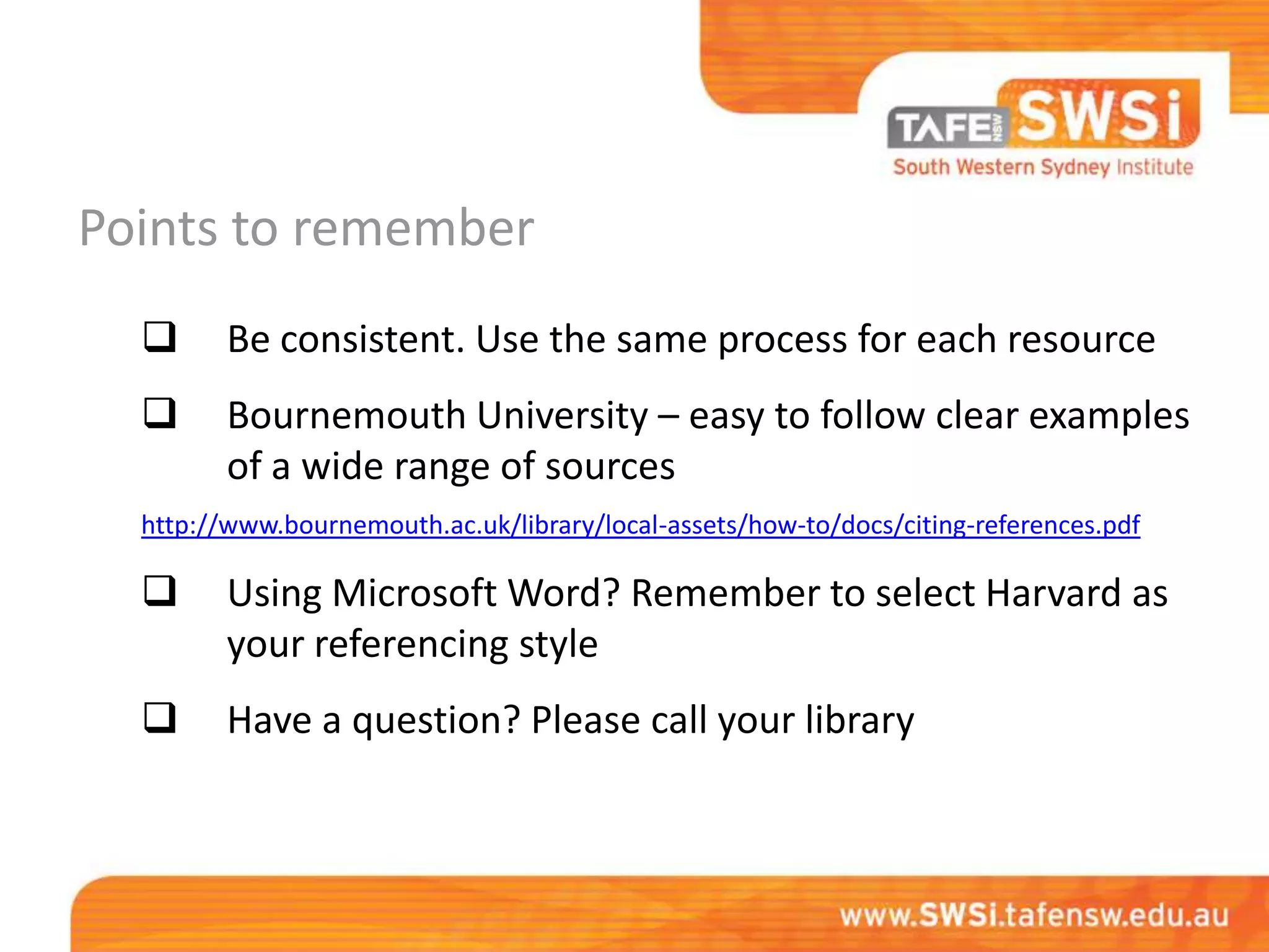 Points to remember
        Be consistent. Use the same process for each resource
        Bournemouth University – easy to follow clear examples
         of a wide range of sources
  http://www.bournemouth.ac.uk/library/local-assets/how-to/docs/citing-references.pdf

        Using Microsoft Word? Remember to select Harvard as
         your referencing style
        Have a question? Please call your library
 