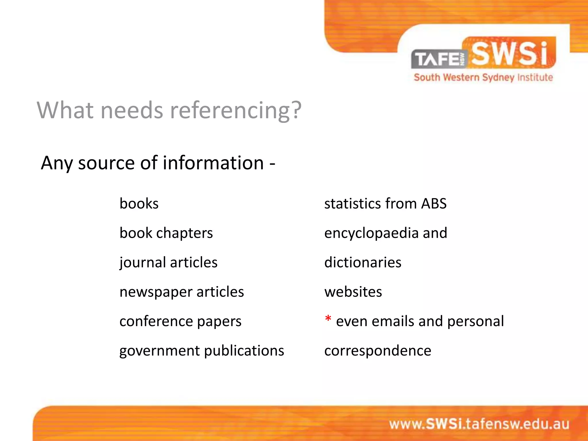 What needs referencing?
Any source of information -
         books                     statistics from ABS
         book chapters             encyclopaedia and
         journal articles          dictionaries
         newspaper articles        websites
         conference papers         * even emails and personal
         government publications   correspondence
 