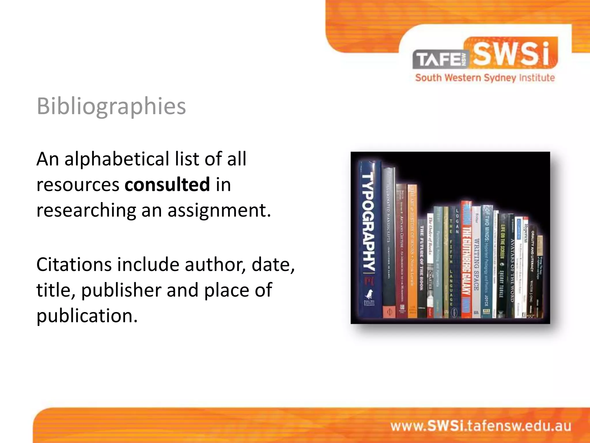 Bibliographies
An alphabetical list of all
resources consulted in
researching an assignment.

Citations include author, date,
title, publisher and place of
publication.
 
