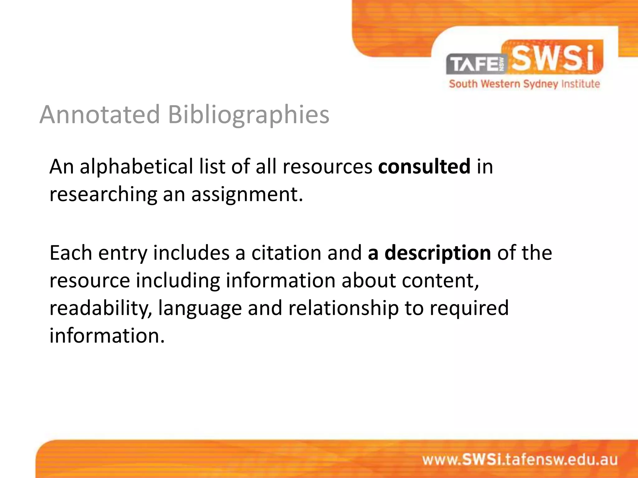 Annotated Bibliographies
An alphabetical list of all resources consulted in
researching an assignment.

Each entry includes a citation and a description of the
resource including information about content,
readability, language and relationship to required
information.
 