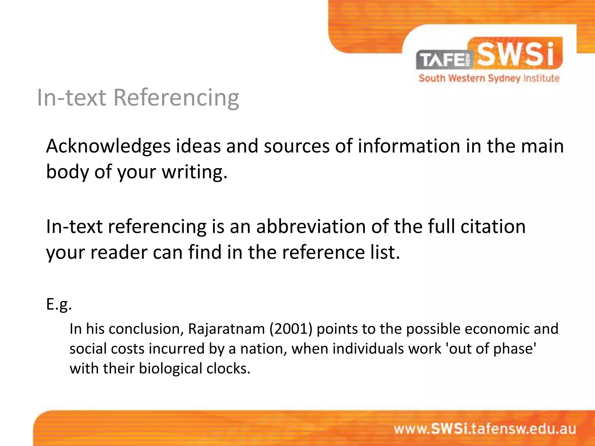 In-text Referencing
Acknowledges ideas and sources of information in the main
body of your writing.

In-text referencing is an abbreviation of the full citation
your reader can find in the reference list.

E.g.
   In his conclusion, Rajaratnam (2001) points to the possible economic and
   social costs incurred by a nation, when individuals work 'out of phase'
   with their biological clocks.
 
