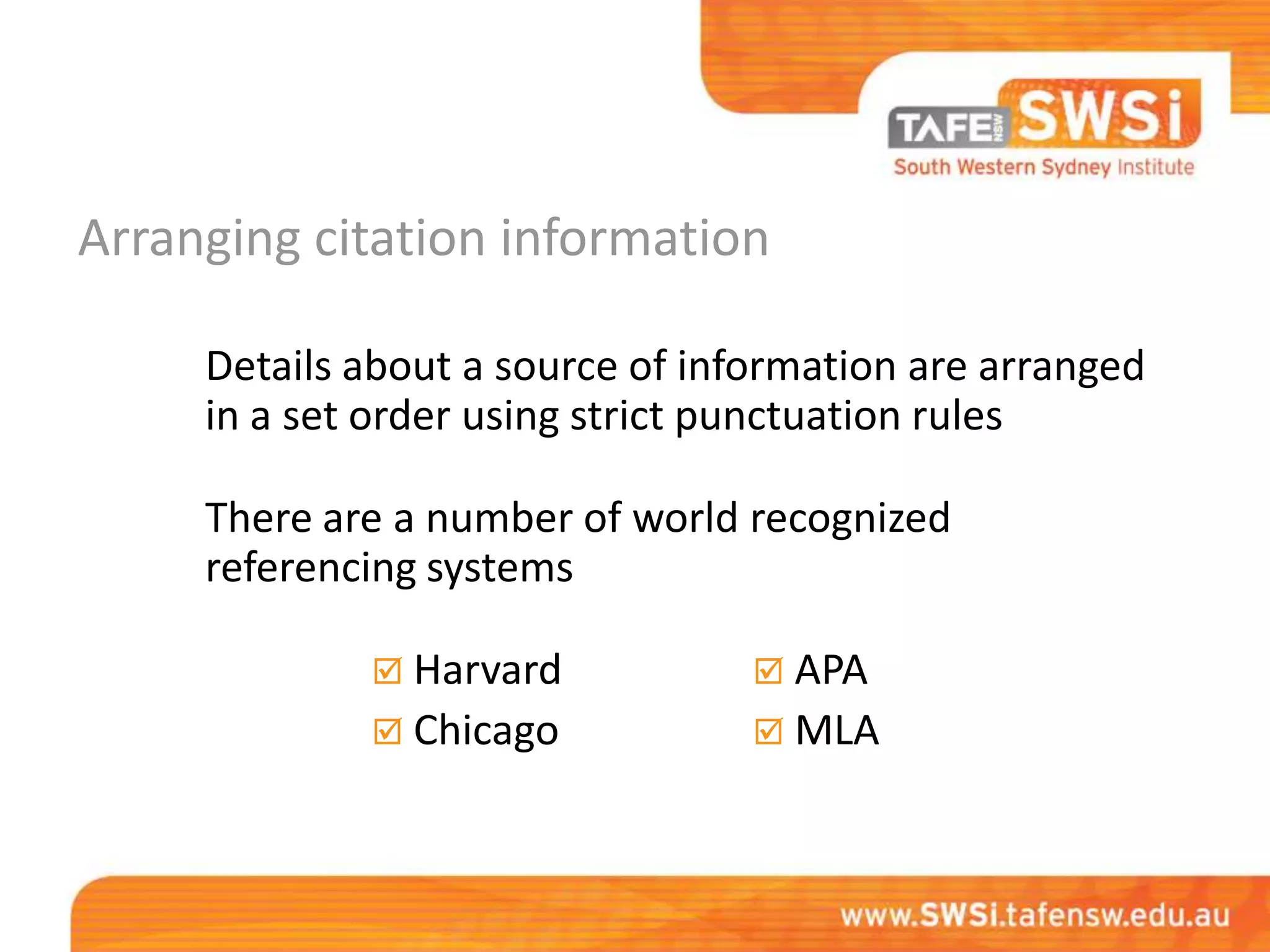 Arranging citation information

     Details about a source of information are arranged
     in a set order using strict punctuation rules

     There are a number of world recognized
     referencing systems

              Harvard             APA
              Chicago             MLA
 