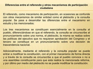 Diferencias entre el referendo y otros mecanismos de participación
                              ciudadana

El referendo, como mecanismo de participación, en ocasiones se confunde
con otros mecanismos de similar entidad como el plebiscito y la consulta
popular. Se pasa a desarrollar las diferencias entre el mecanismo en
estudio y los mencionados:

Los tres mecanismos se constituyen esencialmente en la consulta al
pueblo, diferenciándose en que el referendo, la consulta se circunscribe al
pronunciamiento sobre una norma, el plebiscito, la misma se realiza sobre
las políticas del ejecutivo que no requieran aprobación del Congreso y el
tercero se constituye en un pronunciamiento sobre una decisión de
trascendencia nacional.

Adicionalmente, mediante el referendo y la consulta popular se puede
entrar a modificar la constitución, con el primer mecanismo de forma directa
y a través de la consulta se circunscribe a que el pueblo convoca o no a
una asamblea constituyente para que esta realice la mencionada reforma,
y por último por medio del plebiscito no se puede modificar la constitución.
 
