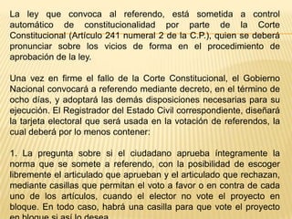 La ley que convoca al referendo, está sometida a control
automático de constitucionalidad por parte de la Corte
Constitucional (Artículo 241 numeral 2 de la C.P.), quien se deberá
pronunciar sobre los vicios de forma en el procedimiento de
aprobación de la ley.

Una vez en firme el fallo de la Corte Constitucional, el Gobierno
Nacional convocará a referendo mediante decreto, en el término de
ocho días, y adoptará las demás disposiciones necesarias para su
ejecución. El Registrador del Estado Civil correspondiente, diseñará
la tarjeta electoral que será usada en la votación de referendos, la
cual deberá por lo menos contener:

1. La pregunta sobre si el ciudadano aprueba íntegramente la
norma que se somete a referendo, con la posibilidad de escoger
libremente el articulado que aprueban y el articulado que rechazan,
mediante casillas que permitan el voto a favor o en contra de cada
uno de los artículos, cuando el elector no vote el proyecto en
bloque. En todo caso, habrá una casilla para que vote el proyecto
 