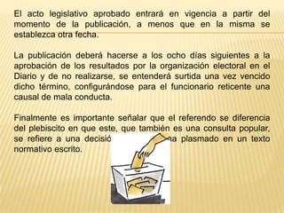El acto legislativo aprobado entrará en vigencia a partir del
momento de la publicación, a menos que en la misma se
establezca otra fecha.

La publicación deberá hacerse a los ocho días siguientes a la
aprobación de los resultados por la organización electoral en el
Diario y de no realizarse, se entenderá surtida una vez vencido
dicho término, configurándose para el funcionario reticente una
causal de mala conducta.

Finalmente es importante señalar que el referendo se diferencia
del plebiscito en que este, que también es una consulta popular,
se refiere a una decisión que no se ha plasmado en un texto
normativo escrito.
 
