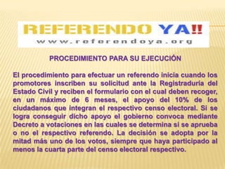 PROCEDIMIENTO PARA SU EJECUCIÓN

El procedimiento para efectuar un referendo inicia cuando los
promotores inscriben su solicitud ante la Registraduría del
Estado Civil y reciben el formulario con el cual deben recoger,
en un máximo de 6 meses, el apoyo del 10% de los
ciudadanos que integran el respectivo censo electoral. Si se
logra conseguir dicho apoyo el gobierno convoca mediante
Decreto a votaciones en las cuales se determina si se aprueba
o no el respectivo referendo. La decisión se adopta por la
mitad más uno de los votos, siempre que haya participado al
menos la cuarta parte del censo electoral respectivo.
 