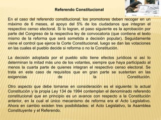 Referendo Constitucional

En el caso del referendo constitucional, los promotores deben recoger en un
máximo de 6 meses, el apoyo del 5% de los ciudadanos que integran el
respectivo censo electoral. Si lo logran, el paso siguiente es la aprobación por
parte del Congreso de la respectiva ley de convocatoria (que contiene el texto
mismo de la reforma que será sometida a decisión popular). Seguidamente
viene el control que ejerce la Corte Constitucional, luego se dan las votaciones
en las cuales el pueblo decide si reforma o no la Constitución.

La decisión adoptada por el pueblo sólo tiene efectos jurídicos si así lo
determinan la mitad más uno de los votantes, siempre que haya participado al
menos la cuarta parte de quienes integran el respectivo censo electoral. Se
trata en este caso de requisitos que en gran parte se sustentan en las
exigencias                de                 la               Constitución.

Otro aspecto que debe tomarse en consideración es el siguiente: la actual
Constitución y la propia Ley 134 de 1994 contemplan el denominado referendo
constitucional que en principio es un avance con respecto a la Constitución
anterior, en la cual el único mecanismo de reforma era el Acto Legislativo.
Ahora en cambio existen tres posibilidades: el Acto Legislativo, la Asamblea
Constituyente y el Referendo.
 